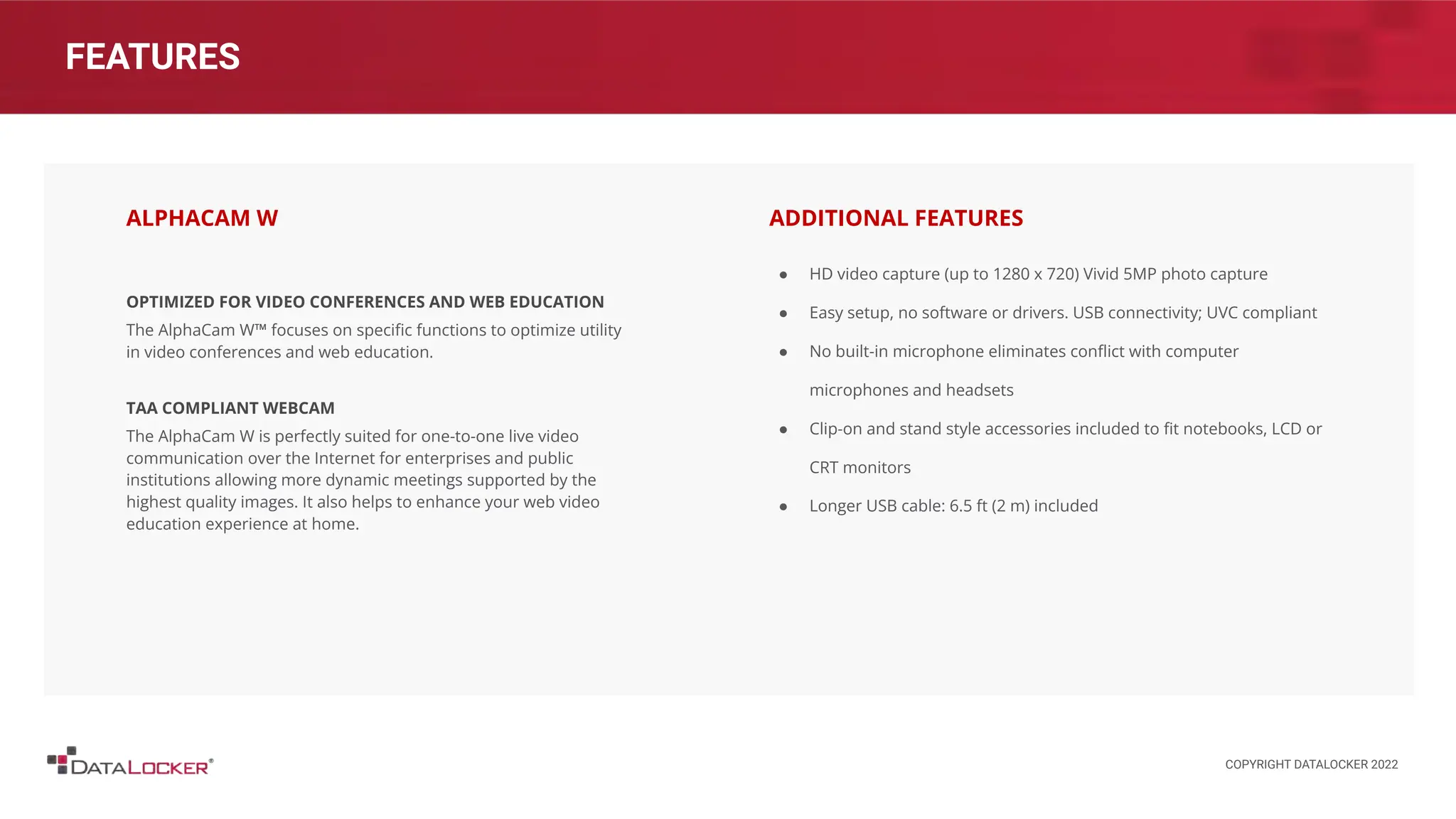 FEATURES
OPTIMIZED FOR VIDEO CONFERENCES AND WEB EDUCATION
The AlphaCam W™ focuses on speciﬁc functions to optimize utility
in video conferences and web education.
TAA COMPLIANT WEBCAM
The AlphaCam W is perfectly suited for one-to-one live video
communication over the Internet for enterprises and public
institutions allowing more dynamic meetings supported by the
highest quality images. It also helps to enhance your web video
education experience at home.
ALPHACAM W
● HD video capture (up to 1280 x 720) Vivid 5MP photo capture
● Easy setup, no software or drivers. USB connectivity; UVC compliant
● No built-in microphone eliminates conﬂict with computer
microphones and headsets
● Clip-on and stand style accessories included to ﬁt notebooks, LCD or
CRT monitors
● Longer USB cable: 6.5 ft (2 m) included
ADDITIONAL FEATURES
COPYRIGHT DATALOCKER 2022
 