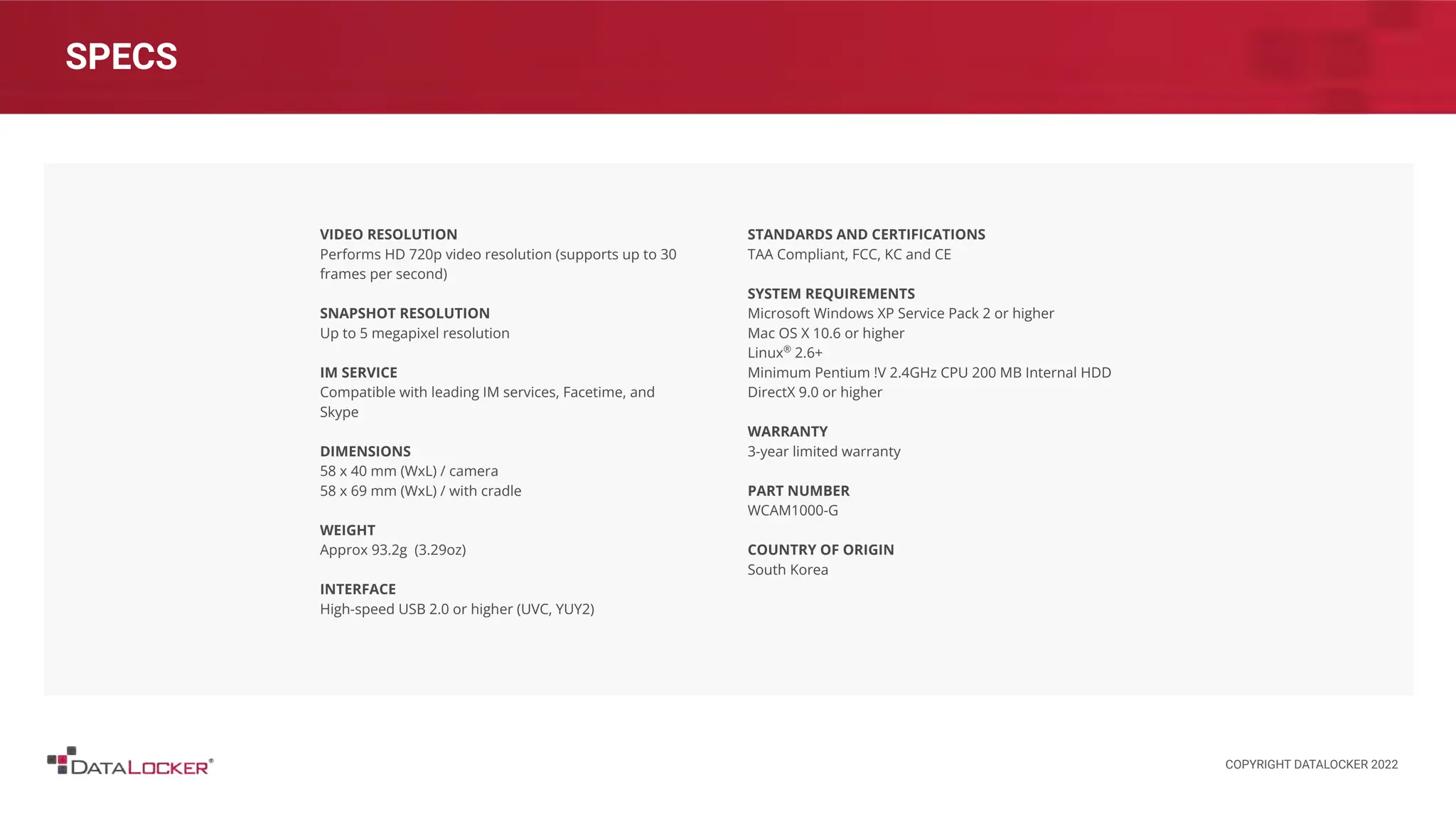 SPECS
VIDEO RESOLUTION
Performs HD 720p video resolution (supports up to 30
frames per second)
SNAPSHOT RESOLUTION
Up to 5 megapixel resolution
IM SERVICE
Compatible with leading IM services, Facetime, and
Skype
DIMENSIONS
58 x 40 mm (WxL) / camera
58 x 69 mm (WxL) / with cradle
WEIGHT
Approx 93.2g (3.29oz)
INTERFACE
High-speed USB 2.0 or higher (UVC, YUY2)
STANDARDS AND CERTIFICATIONS
TAA Compliant, FCC, KC and CE
SYSTEM REQUIREMENTS
Microsoft Windows XP Service Pack 2 or higher
Mac OS X 10.6 or higher
Linux®
2.6+
Minimum Pentium !V 2.4GHz CPU 200 MB Internal HDD
DirectX 9.0 or higher
WARRANTY
3-year limited warranty
PART NUMBER
WCAM1000-G
COUNTRY OF ORIGIN
South Korea
COPYRIGHT DATALOCKER 2022
 