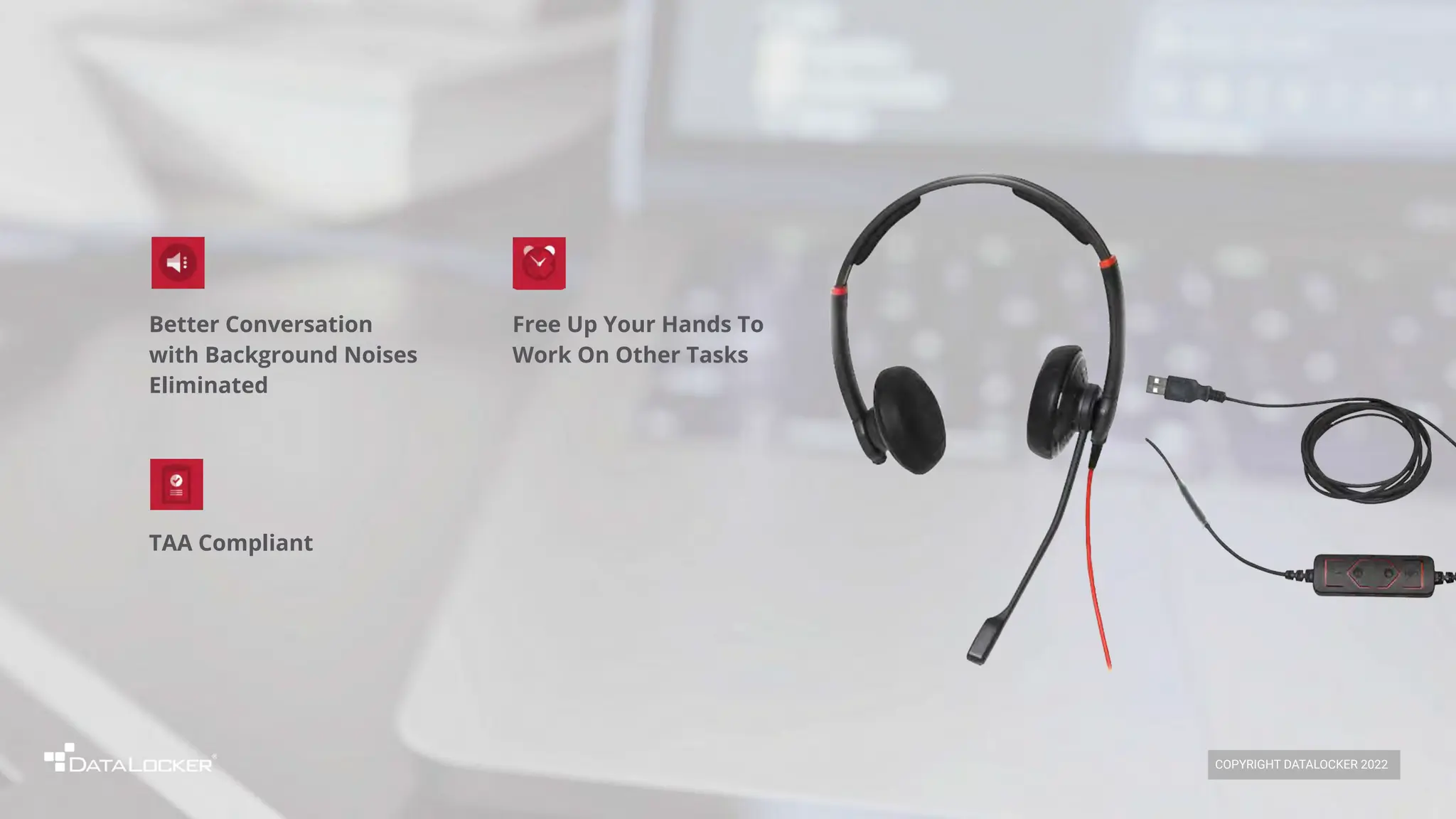 TAA Compliant
Better Conversation
with Background Noises
Eliminated
Free Up Your Hands To
Work On Other Tasks
COPYRIGHT DATALOCKER 2022
 