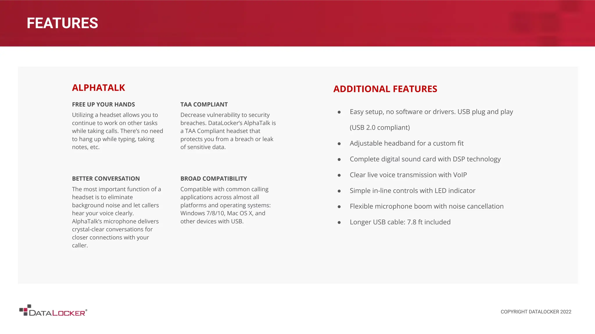 FEATURES
FREE UP YOUR HANDS
Utilizing a headset allows you to
continue to work on other tasks
while taking calls. There’s no need
to hang up while typing, taking
notes, etc.
BETTER CONVERSATION
The most important function of a
headset is to eliminate
background noise and let callers
hear your voice clearly.
AlphaTalk’s microphone delivers
crystal-clear conversations for
closer connections with your
caller.
TAA COMPLIANT
Decrease vulnerability to security
breaches. DataLocker’s AlphaTalk is
a TAA Compliant headset that
protects you from a breach or leak
of sensitive data.
BROAD COMPATIBILITY
Compatible with common calling
applications across almost all
platforms and operating systems:
Windows 7/8/10, Mac OS X, and
other devices with USB.
ALPHATALK
● Easy setup, no software or drivers. USB plug and play
(USB 2.0 compliant)
● Adjustable headband for a custom ﬁt
● Complete digital sound card with DSP technology
● Clear live voice transmission with VoIP
● Simple in-line controls with LED indicator
● Flexible microphone boom with noise cancellation
● Longer USB cable: 7.8 ft included
ADDITIONAL FEATURES
COPYRIGHT DATALOCKER 2022
 