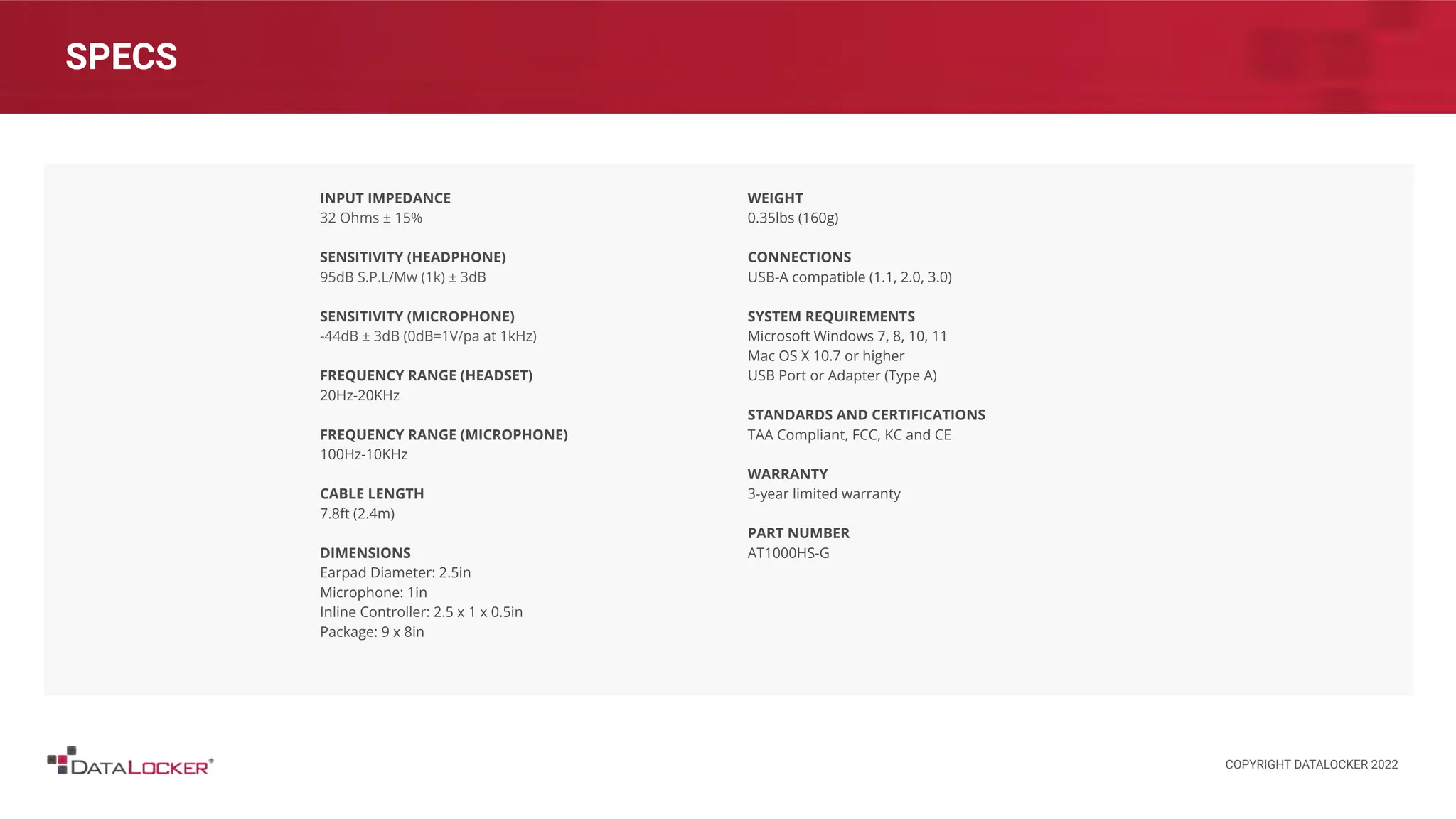 SPECS
INPUT IMPEDANCE
32 Ohms ± 15%
SENSITIVITY (HEADPHONE)
95dB S.P.L/Mw (1k) ± 3dB
SENSITIVITY (MICROPHONE)
-44dB ± 3dB (0dB=1V/pa at 1kHz)
FREQUENCY RANGE (HEADSET)
20Hz-20KHz
FREQUENCY RANGE (MICROPHONE)
100Hz-10KHz
CABLE LENGTH
7.8ft (2.4m)
DIMENSIONS
Earpad Diameter: 2.5in
Microphone: 1in
Inline Controller: 2.5 x 1 x 0.5in
Package: 9 x 8in
WEIGHT
0.35lbs (160g)
CONNECTIONS
USB-A compatible (1.1, 2.0, 3.0)
SYSTEM REQUIREMENTS
Microsoft Windows 7, 8, 10, 11
Mac OS X 10.7 or higher
USB Port or Adapter (Type A)
STANDARDS AND CERTIFICATIONS
TAA Compliant, FCC, KC and CE
WARRANTY
3-year limited warranty
PART NUMBER
AT1000HS-G
COPYRIGHT DATALOCKER 2022
 