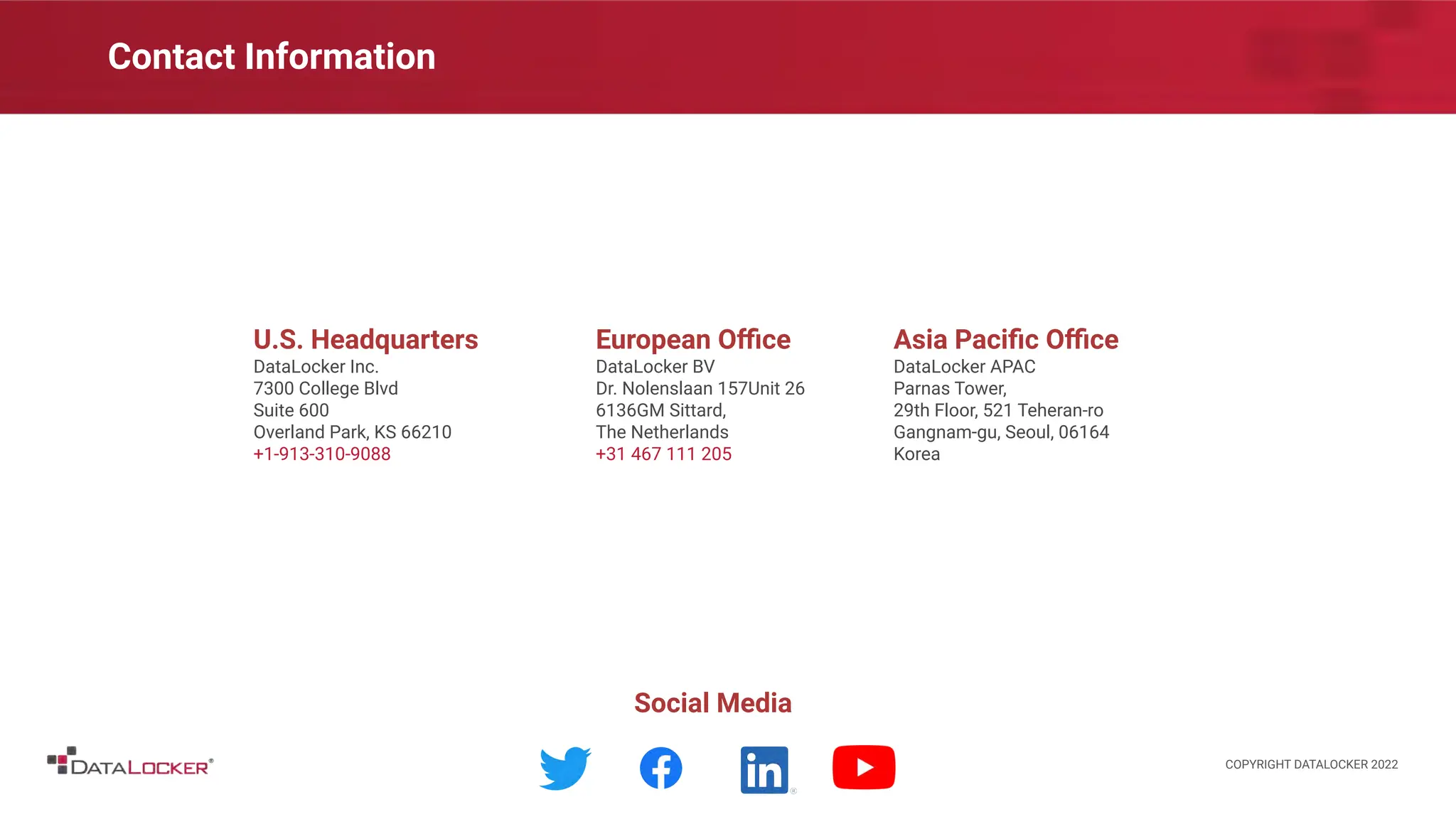 Contact Information
U.S. Headquarters
DataLocker Inc.
7300 College Blvd
Suite 600
Overland Park, KS 66210
+1-913-310-9088
European Oﬃce
DataLocker BV
Dr. Nolenslaan 157Unit 26
6136GM Sittard,
The Netherlands
+31 467 111 205
Asia Paciﬁc Oﬃce
DataLocker APAC
Parnas Tower,
29th Floor, 521 Teheran-ro
Gangnam-gu, Seoul, 06164
Korea
Social Media
COPYRIGHT DATALOCKER 2022
 