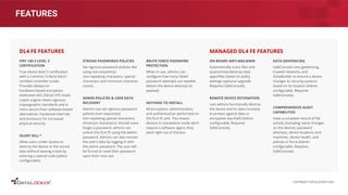 FEATURES
FIPS 140-2 LEVEL 3
CERTIFICATION
True device level 3 certiﬁcation
with a Common Criteria EAL5+
certiﬁed controller inside.
Provides always-on
hardware-based encryption.
Dedicated AES 256-bit XTS mode
crypto engine meets rigorous
cryptographic standards and is
more secure than software-based
alternatives. Hardened internals
and enclosure for increased
physical security.
SILENT KILL™
Allow users under duress to
destroy the device or the stored
data without leaving traces by
entering a special code (admin
conﬁgurable).
STRONG PASSWORDS POLICIES
Set rigorous password policies like
using non-sequential,
non-repeating characters, special
characters and minimum character
counts.
ADMIN POLICIES & USER DATA
RECOVERY
Admins can set rigorous password
policies (non-sequential,
non-repeating special characters,
minimum characters). Should users
forget a password, admins can
unlock the DL4 FE using the admin
password. Admins can also recover
the user’s data by logging in with
the admin password. The user will
be forced to reset their password
upon their next use.
DL4 FE FEATURES
ON BOARD ANTI-MALWARE
Automatically scans ﬁles and
quarantines/destroys bad
apps/ﬁles based on policy
settings (optional upgrade.
Requires SafeConsole).
REMOTE DEVICE DETONATION
Lets admins functionally destroy
the device and its data remotely
to protect against data or
encryption key theft (Admin
conﬁgurable. Requires
SafeConsole).
DATA GEOFENCING
SafeConsole uses geofencing,
trusted networks, and
ZoneBuilder to ensure a device
changes its security posture
based on its location (Admin
conﬁgurable. Requires
SafeConsole).
COMPREHENSIVE AUDIT
CAPABILITIES
Have a complete record of ﬁle
activity (including name changes
on the device), password
attempts, device locations and
machines, device health, and
policies in force (Admin
conﬁgurable. Requires
SafeConsole).
MANAGED DL4 FE FEATURES
BRUTE FORCE PASSWORD
PROTECTION
When in use, admins can
conﬁgure how many failed
password attempts are needed
before the device destroys its
payload.
NOTHING TO INSTALL
All encryption, administration,
and authentication performed on
the DL4 FE unit. This means
devices in standalone mode don’t
require a software agent; they
work right out of the box.
COPYRIGHT DATALOCKER 2022
 