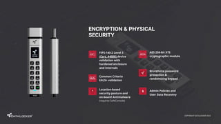 Admin Policies and
User Data Recovery
ENCRYPTION & PHYSICAL
SECURITY
Bruteforce password
protection &
randomizing keypad
Location-based
security posture and
on-board Antimalware
(requires SafeConsole)
FIPS-140-2 Level 3
(Cert. #4008) device
validation with
hardened enclosure
and internals
AES 256-bit XTS
cryptographic module
Common Criteria
EAL5+ validation
COPYRIGHT DATALOCKER 2022
 