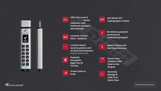 Admin Policies and
User Data Recovery
Bruteforce password
protection &
randomizing keypad
Location-based
security posture and
on-board Antimalware
(requires SafeConsole)
FIPS-140-2 Level 3
(Cert. #4008) device
validation with
hardened enclosure
and internals
AES 256-bit XTS
cryptographic module
Common Criteria
EAL5+ validation
Remotely
Manage &
Audit Your
Entire Fleet
Powerful
Encryption
Right Out Of
The Box
Ensure User
Adoption With
Easy-to-Use
Keypad
Protect Data at
Scale
COPYRIGHT DATALOCKER 2022
 