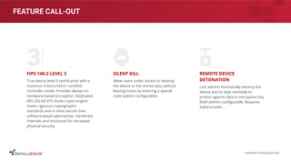 FEATURE CALL-OUT
FIPS 140-2 LEVEL 3
True device level 3 certiﬁcation with a
Common Criteria EAL5+ certiﬁed
controller inside. Provides always-on
hardware-based encryption. Dedicated
AES 256-bit XTS mode crypto engine
meets rigorous cryptographic
standards and is more secure than
software-based alternatives. Hardened
internals and enclosure for increased
physical security.
SILENT KILL
Allow users under duress to destroy
the device or the stored data without
leaving traces by entering a special
code (admin conﬁgurable).
REMOTE DEVICE
DETONATION
Lets admins functionally destroy the
device and its data remotely to
protect against data or encryption key
theft (Admin conﬁgurable. Requires
SafeConsole).
COPYRIGHT DATALOCKER 2022
 