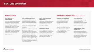 FEATURE SUMMARY
FIPS 140-2 LEVEL 3
CERTIFICATION
FIPS 140-2 level 3 certiﬁcation and
pending Common Criteria EAL5+
certiﬁcation. Provides always-on
hardware based encryption.
Dedicated AES 256-bit XTS mode
crypto engine meets rigorous
cryptographic standards and is
more secure than software-based
alternatives. Hardened internals
and enclosure for increased
physical security.
FULLY MANAGEABLE DEVICE
Use DataLocker SafeConsole to
manage individual and groups of
devices using automated policies.
ADMIN POLICIES & USER DATA
RECOVERY
Admins can set rigorous password
policies (non sequential,
non-repeating special characters,
minimum characters). Should users
forget a password, admins can
unlock the K350 using the admin
password. Admins can also recover
the user’s data by logging in with
the admin password. The user will
be forced to reset their password
upon their next use.
K350 FEATURES
ON BOARD ANTI-MALWARE
Automatically scans ﬁles and
quarantines/destroys bad
apps/ﬁles based on policy
settings.
REMOTE DEVICE DETONATION
Lets admins functionally destroy
the device and its data remotely
to protect against data or
encryption key theft.
DATA GEOFENCING
SafeConsole uses geofencing,
trusted networks, and
ZoneBuilder to ensure a device
changes its security posture
based on its location.
COMPREHENSIVE AUDIT
CAPABILITIES
Have a complete record of ﬁle
activity (including name changes
on the device), password
attempts, device locations and
machines, device health, and
policies in force.
MANAGED K350 FEATURES (Requires SafeConsole)
BRUTE FORCE PASSWORD
PROTECTION
Admins can conﬁgure how many
failed password attempts are
needed before the device
destroys its payload.
NOTHING TO INSTALL
All encryption, administration,
and authentication is performed
on the K350 unit. This means
devices in standalone mode don’t
require a software agent; they
work right out of the box.
COPYRIGHT DATALOCKER 2022
 