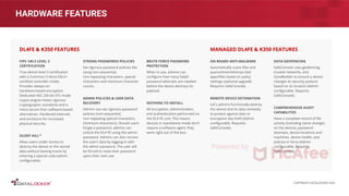 HARDWARE FEATURES
FIPS 140-2 LEVEL 3
CERTIFICATION
True device level 3 certiﬁcation
with a Common Criteria EAL5+
certiﬁed controller inside.
Provides always-on
hardware-based encryption.
Dedicated AES 256-bit XTS mode
crypto engine meets rigorous
cryptographic standards and is
more secure than software-based
alternatives. Hardened internals
and enclosure for increased
physical security.
SILENT KILL™
Allow users under duress to
destroy the device or the stored
data without leaving traces by
entering a special code (admin
conﬁgurable).
STRONG PASSWORDS POLICIES
Set rigorous password policies like
using non-sequential,
non-repeating characters, special
characters and minimum character
counts.
ADMIN POLICIES & USER DATA
RECOVERY
Admins can set rigorous password
policies (non-sequential,
non-repeating special characters,
minimum characters). Should users
forget a password, admins can
unlock the DL4 FE using the admin
password. Admins can also recover
the user’s data by logging in with
the admin password. The user will
be forced to reset their password
upon their next use.
DL4FE & K350 FEATURES
ON BOARD ANTI-MALWARE
Automatically scans ﬁles and
quarantines/destroys bad
apps/ﬁles based on policy
settings (optional upgrade.
Requires SafeConsole).
REMOTE DEVICE DETONATION
Let's admins functionally destroy
the device and its data remotely
to protect against data or
encryption key theft (Admin
conﬁgurable. Requires
SafeConsole).
DATA GEOFENCING
SafeConsole uses geofencing,
trusted networks, and
ZoneBuilder to ensure a device
changes its security posture
based on its location (Admin
conﬁgurable. Requires
SafeConsole).
COMPREHENSIVE AUDIT
CAPABILITIES
Have a complete record of ﬁle
activity (including name changes
on the device), password
attempts, device locations and
machines, device health, and
policies in force (Admin
conﬁgurable. Requires
SafeConsole).
MANAGED DL4FE & K350 FEATURES
BRUTE FORCE PASSWORD
PROTECTION
When in use, admins can
conﬁgure how many failed
password attempts are needed
before the device destroys its
payload.
NOTHING TO INSTALL
All encryption, administration,
and authentication performed on
the DL4 FE unit. This means
devices in standalone mode don’t
require a software agent; they
work right out of the box.
COPYRIGHT DATALOCKER 2022
 