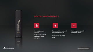 SENTRY ONE BENEFITS
FIPS 140-2 Level 3
Certiﬁed
Hardware-based AES
256-bit XTS mode
encryption
Remotely manageable
with SafeConsole
Tamper evident seal and
waterproof up to 4ft
Conforms to IEC 60529
IPX8
COPYRIGHT DATALOCKER 2022
 