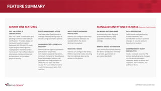 FEATURE SUMMARY
FIPS 140-2 LEVEL 3
CERTIFICATION
FIPS 140-2 level 3 certiﬁcation and
pending Common Criteria EAL5+
certiﬁcation. Provides always-on
hardware based encryption.
Dedicated AES 256-bit XTS mode
crypto engine meets rigorous
cryptographic standards and is
more secure than software-based
alternatives. Hardened internals
and enclosure for increased
physical security.
FULLY MANAGEABLE DEVICE
Use DataLocker SafeConsole to
manage individual and groups of
devices using automated policies.
ADMIN POLICIES & USER DATA
RECOVERY
Admins can set rigorous password
policies (non sequential,
non-repeating special characters,
minimum characters). Should users
forget a password, admins can
provide a one-time password to
allow the user back into their
device. The user will be forced to
reset their password upon their
next use.
SENTRY ONE FEATURES
ON BOARD ANTI-MALWARE
Automatically scans ﬁles and
quarantines/destroys bad
apps/ﬁles based on policy
settings.
REMOTE DEVICE DETONATION
Lets admins functionally destroy
the device and its data remotely
to protect against data or
encryption key theft.
DATA GEOFENCING
SafeConsole uses geofencing,
trusted networks, and
ZoneBuilder to ensure a device
changes its security posture
based on its location.
COMPREHENSIVE AUDIT
CAPABILITIES
Have a complete record of ﬁle
activity (including name changes
on the device), password
attempts, device locations and
machines, device health, and
policies in force.
MANAGED SENTRY ONE FEATURES (Requires SafeConsole)
BRUTE FORCE PASSWORD
PROTECTION
Admins can conﬁgure how many
failed password attempts are
needed before the device
destroys its payload.
READ-ONLY MODE
Admins can conﬁgure the Sentry
ONE to read-only mode, ensuring
that no malicious data can be
written to the device.
COPYRIGHT DATALOCKER 2022
 