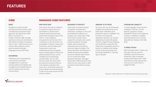 FEATURES
BASIC
Designed to meet the high
security and performance needs
of enterprises and government
agencies, the DataLocker H300
Basic is encased in a
tamper-resistant, high-strength
aluminum enclosure and features
AES 256-bit hardware encryption,
USB 3.2 Gen 1 performance and a
Section 508 compliant control
panel localized into eight
languages around the world.
ENTERPRISE
H300 Basic plus cloud-based or
on-premises centralized
management to customize
security policies and deploy and
manage secure portable devices
across networks and security
environments.
H300
KEEP DATA SAFE
Hard drives that rely on software
to enable encryption keys are
vulnerable to cold-boot and
malware attacks because they
export AES encryption keys to the
host PC. Even hardware
encrypted drives that store their
credentials on the hard drive are
susceptible to attacks. DataLocker
hard drives use the DataLocker
Cryptochip to store user
credentials and the encryption
keys to protect against online and
physical attacks so you can be
conﬁdent you’re protecting
sensitive data. You can also
further protect the device with
the optional on-board antivirus
and malware protection that
scans all on- board ﬁles upon lock
and at regular intervals providing
IT with an accurate account of the
drive’s contents.
DESIGNED TO PROTECT
DataLocker’s hardware-based
encryption and password
veriﬁcation is always on and can’t
be disabled by malware or a
careless user. DataLocker H300
hard drives provide robust
support for complex and custom
password policies including
length, special characters,
expiration and more with an
auto-lock feature enabled. The
device will either self-destruct or
disable (if previously enabled)
back to its default state if there
are 10 consecutive failed
password attempts. Managed
DataLocker H300 Enterprise hard
drives are the only drives to oﬀer
password reset without erasing
data.
MANAGED H300 FEATURES
IMMUNE TO ATTACKS
On every start-up, the ﬁrmware’s
integrity and authenticity of the
DataLocker H300 Basic and
Enterprise device is validated. The
ﬁrmware and read-only
application partition can only be
updated by trusted and signed
contents. Digital ﬁrmware signing
and veriﬁcation, along with the
DataLocker Cryptochip, prevent a
hacker or malware from taking
control of the hard drives and
launching “BadUSB” or “Stuxnet”
type of attacks.
STREAMLINE USABILITY
A multi-language control panel is
available in German, French,
Spanish, Japanese, Korean,
Simpliﬁed Chinese and Traditional
Chinese, in addition to English,
empowering the user to access
data without relying on the help
desk.
H SERIES TOUGH
With the DataLocker H series, you
will never have to sacriﬁce
reliability or performance for
protection. Rely on durable,
quality-tested DataLocker H300
hard drives to keep data private
and secure at a price that is
budget friendly.
*Requires IronKey EMS license or SafeConsole license (sold separately)
COPYRIGHT DATALOCKER 2022
 