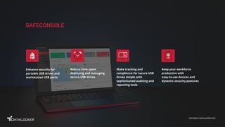 COPYRIGHT DATALOCKER 2022
SAFECONSOLE
Keep your workforce
productive with
easy-to-use devices and
dynamic security postures
Enhance security for
portable USB drives and
workstation USB ports
Make tracking and
compliance for secure USB
drives simple with
sophisticated auditing and
reporting tools
Reduce time spent
deploying and managing
secure USB drives
 