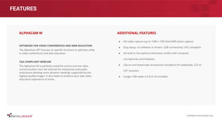 FEATURES
OPTIMIZED FOR VIDEO CONFERENCES AND WEB EDUCATION
The AlphaCam W™ focuses on speciﬁc functions to optimize utility
in video conferences and web education.
TAA COMPLIANT WEBCAM
The AlphaCam W is perfectly suited for one-to-one live video
communication over the Internet for enterprises and public
institutions allowing more dynamic meetings supported by the
highest quality images. It also helps to enhance your web video
education experience at home.
ALPHACAM W
● HD video capture (up to 1280 x 720) Vivid 5MP photo capture
● Easy setup, no software or drivers. USB connectivity; UVC compliant
● No built-in microphone eliminates conﬂict with computer
microphones and headsets
● Clip-on and stand style accessories included to ﬁt notebooks, LCD or
CRT monitors
● Longer USB cable: 6.5 ft (2 m) included
ADDITIONAL FEATURES
COPYRIGHT DATALOCKER 2022
 