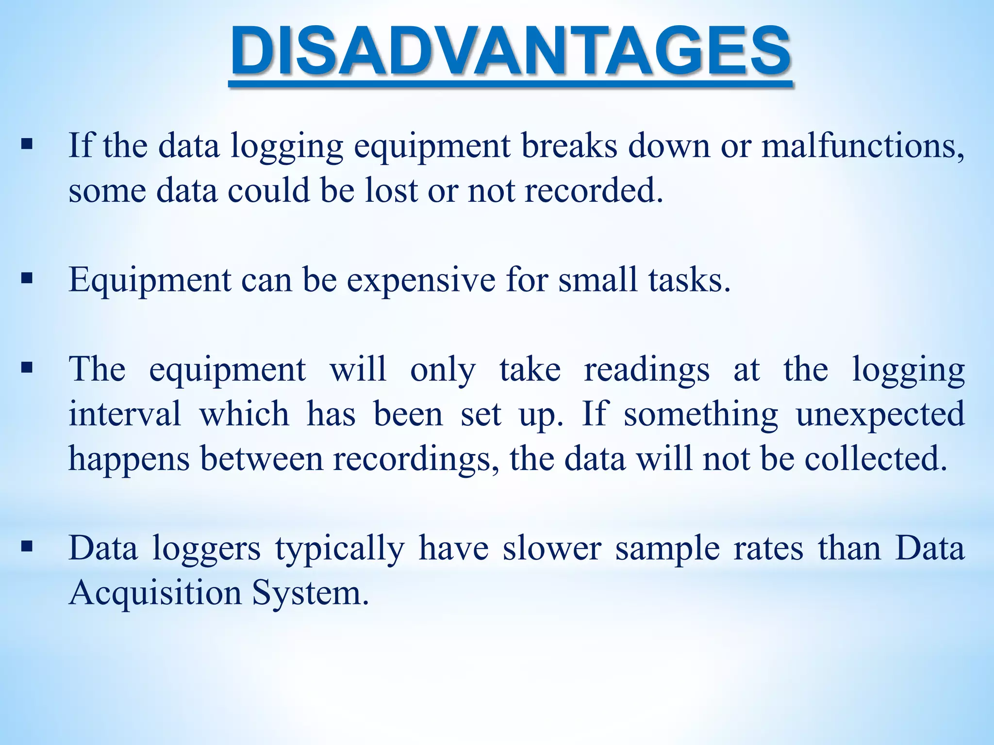 DISADVANTAGES
 If the data logging equipment breaks down or malfunctions,
some data could be lost or not recorded.
 Equipment can be expensive for small tasks.
 The equipment will only take readings at the logging
interval which has been set up. If something unexpected
happens between recordings, the data will not be collected.
 Data loggers typically have slower sample rates than Data
Acquisition System.
 