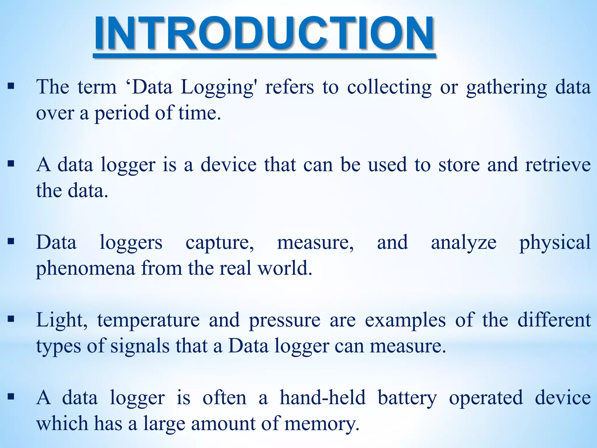  The term ‘Data Logging' refers to collecting or gathering data
over a period of time.
 A data logger is a device that can be used to store and retrieve
the data.
 Data loggers capture, measure, and analyze physical
phenomena from the real world.
 Light, temperature and pressure are examples of the different
types of signals that a Data logger can measure.
 A data logger is often a hand-held battery operated device
which has a large amount of memory.
INTRODUCTION
 