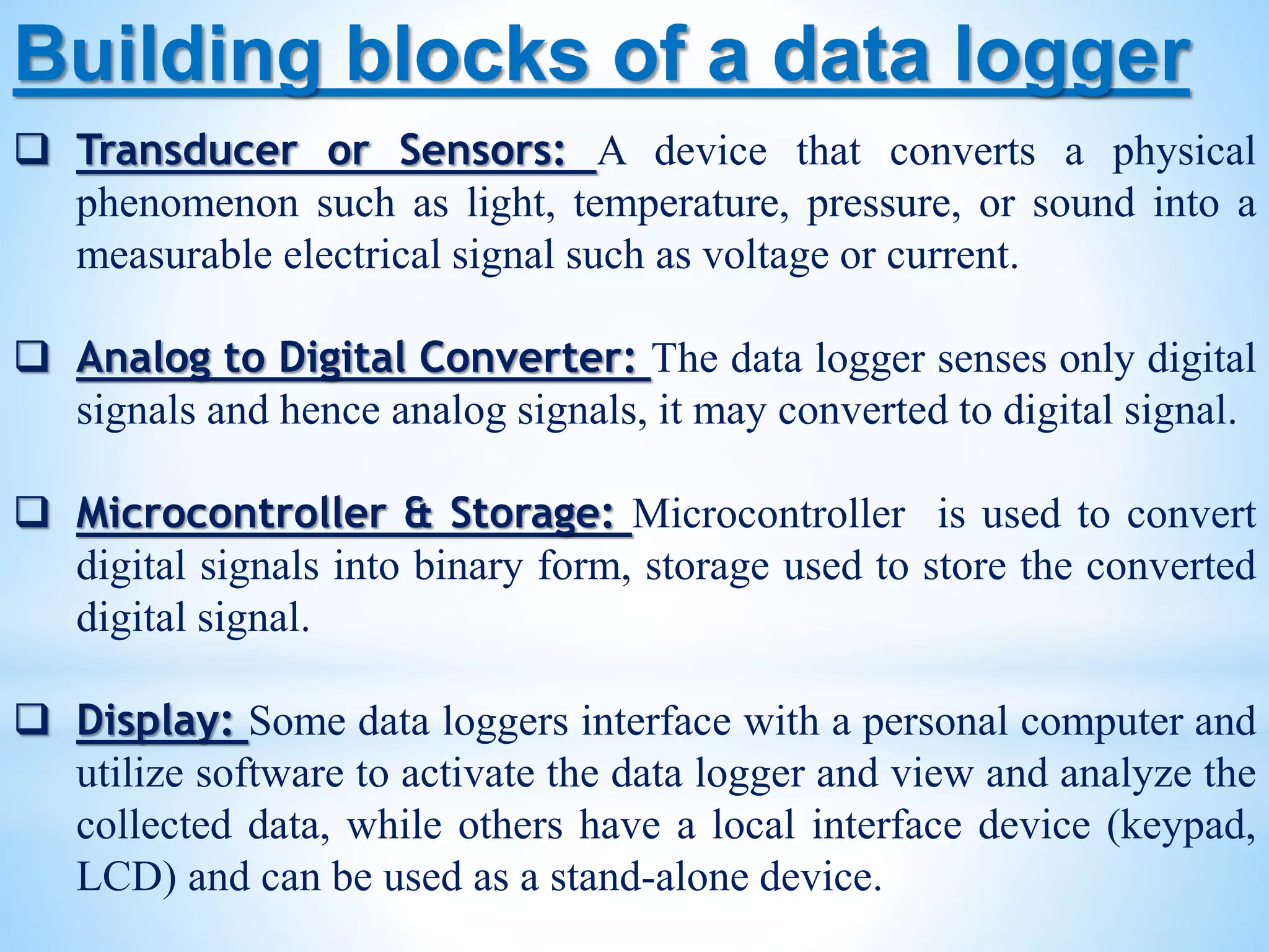 Building blocks of a data logger
 Transducer or Sensors: A device that converts a physical
phenomenon such as light, temperature, pressure, or sound into a
measurable electrical signal such as voltage or current.
 Analog to Digital Converter: The data logger senses only digital
signals and hence analog signals, it may converted to digital signal.
 Microcontroller & Storage: Microcontroller is used to convert
digital signals into binary form, storage used to store the converted
digital signal.
 Display: Some data loggers interface with a personal computer and
utilize software to activate the data logger and view and analyze the
collected data, while others have a local interface device (keypad,
LCD) and can be used as a stand-alone device.
 