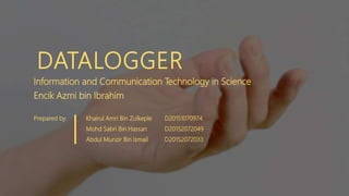 DATALOGGER
Information and Communication Technology in Science
Encik Azmi bin Ibrahim
Prepared by Khairul Amri Bin Zulkeple D20151070974
Mohd Sabri Bin Hassan D20152072049
Abdul Munzir Bin Ismail D20152072033
 