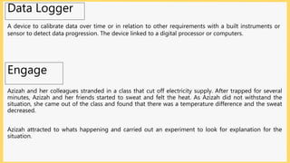 Engage
Azizah and her colleagues stranded in a class that cut off electricity supply. After trapped for several
minutes, Azizah and her friends started to sweat and felt the heat. As Azizah did not withstand the
situation, she came out of the class and found that there was a temperature difference and the sweat
decreased.
Azizah attracted to whats happening and carried out an experiment to look for explanation for the
situation.
Data Logger
A device to calibrate data over time or in relation to other requirements with a built instruments or
sensor to detect data progression. The device linked to a digital processor or computers.
 