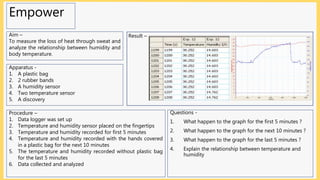 Empower
Aim –
To measure the loss of heat through sweat and
analyze the relationship between humidity and
body temperature.
Apparatus -
1. A plastic bag
2. 2 rubber bands
3. A humidity sensor
4. Two temperature sensor
5. A discovery
Procedure –
1. Data logger was set up
2. Temperature and humidity sensor placed on the fingertips
3. Temperature and humidity recorded for first 5 minutes
4. Temperature and humidity recorded with the hands covered
in a plastic bag for the next 10 minutes
5. The temperature and humidity recorded without plastic bag
for the last 5 minutes
6. Data collected and analyzed
Questions -
1. What happen to the graph for the first 5 minutes ?
2. What happen to the graph for the next 10 minutes ?
3. What happen to the graph for the last 5 minutes ?
4. Explain the relationship between temperature and
humidity
Result –
 