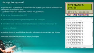 Pour quoi ce système ?
le système aura la possibilité d’installation à n’importe quel endroit (Alimentation
+ Indépendance à l’ordinateur )
Le système donne une idée sur les valeurs des grandeurs:
 Sur le site (Localement) sur LCD
 Possibilité de paramétrage et changement des consignes
 Un fichier texte est donc délivré à l’utilisateur contenant l’historique des
mésures effectués .
le système donne la possibilité de réunir les valeurs de mesure en tant que signaux
normalisés pendant une période de temps prolongée.
 