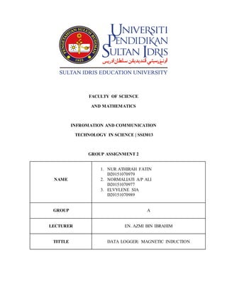 FACULTY OF SCIENCE
AND MATHEMATICS
INFROMATION AND COMMUNICATION
TECHNOLOGY IN SCIENCE | SSI3013
GROUP ASSIGNMENT 2
NAME
1. NUR ATHIRAH FATIN
D20151070979
2. NORMALIATI A/P ALI
D20151070977
3. ELVYLENE SIA
D20151070989
GROUP A
LECTURER EN. AZMI BIN IBRAHIM
TITTLE DATA LOGGER: MAGNETIC INDUCTION
 