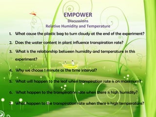 EMPOWER
Discussions
Relative Humidity and Temperature
1. What cause the plastic bag to turn cloudy at the end of the experiment?
2. Does the water content in plant influence transpiration rate?
3. What is the relationship between humidity and temperature in this
experiment?
4. Why we choose 1 minute as the time interval?
5. What will happen to the leaf when transpiration rate is on maximum?
6. What happen to the transpiration rate when there is high humidity?
7. What happen to the transpiration rate when there is high temperature?
 