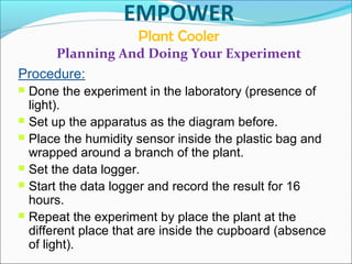 EMPOWER
Plant Cooler
Planning And Doing Your Experiment
Procedure:
 Done the experiment in the laboratory (presence of
light).
 Set up the apparatus as the diagram before.
 Place the humidity sensor inside the plastic bag and
wrapped around a branch of the plant.
 Set the data logger.
 Start the data logger and record the result for 16
hours.
 Repeat the experiment by place the plant at the
different place that are inside the cupboard (absence
of light).
 