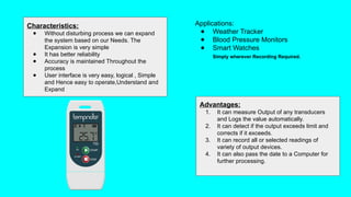 Advantages:
1. It can measure Output of any transducers
and Logs the value automatically.
2. It can detect if the output exceeds limit and
corrects if it exceeds.
3. It can record all or selected readings of
variety of output devices.
4. It can also pass the date to a Computer for
further processing.
Characteristics:
● Without disturbing process we can expand
the system based on our Needs. The
Expansion is very simple
● It has better reliability
● Accuracy is maintained Throughout the
process
● User interface is very easy, logical , Simple
and Hence easy to operate,Understand and
Expand
Applications:
● Weather Tracker
● Blood Pressure Monitors
● Smart Watches
Simply wherever Recording Required.
 