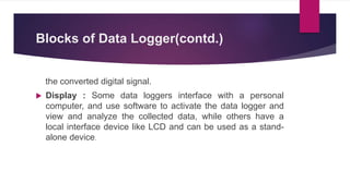 Blocks of Data Logger(contd.)
the converted digital signal.
 Display : Some data loggers interface with a personal
computer, and use software to activate the data logger and
view and analyze the collected data, while others have a
local interface device like LCD and can be used as a stand-
alone device.
 