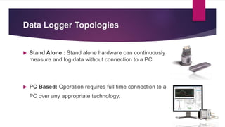 Data Logger Topologies
 Stand Alone : Stand alone hardware can continuously
measure and log data without connection to a PC
 PC Based: Operation requires full time connection to a
PC over any appropriate technology.
 