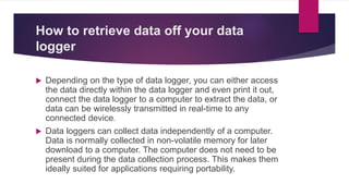 How to retrieve data off your data
logger
 Depending on the type of data logger, you can either access
the data directly within the data logger and even print it out,
connect the data logger to a computer to extract the data, or
data can be wirelessly transmitted in real-time to any
connected device.
 Data loggers can collect data independently of a computer.
Data is normally collected in non-volatile memory for later
download to a computer. The computer does not need to be
present during the data collection process. This makes them
ideally suited for applications requiring portability.
 