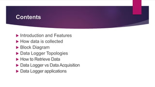 Contents
 Introduction and Features
 How data is collected
 Block Diagram
 Data Logger Topologies
 How to Retrieve Data
 Data Logger vs Data Acquisition
 Data Logger applications
 