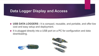Data Logger Display and Access
 USB DATA LOGGERS : It is compact, reusable, and portable, and offer low
cost and easy setup and deployment.
 It is plugged directly into a USB port on a PC for configuration and data
downloading.
 