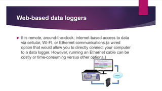 Web-based data loggers
 It is remote, around-the-clock, internet-based access to data
via cellular, WI-FI, or Ethernet communications.(a wired
option that would allow you to directly connect your computer
to a data logger. However, running an Ethernet cable can be
costly or time-consuming versus other options.)
 