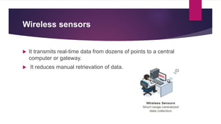 Wireless sensors
 It transmits real-time data from dozens of points to a central
computer or gateway.
 It reduces manual retrievation of data.
 