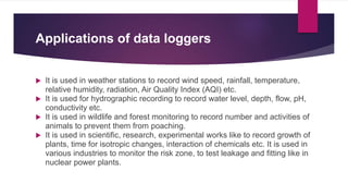 Applications of data loggers
 It is used in weather stations to record wind speed, rainfall, temperature,
relative humidity, radiation, Air Quality Index (AQI) etc.
 It is used for hydrographic recording to record water level, depth, flow, pH,
conductivity etc.
 It is used in wildlife and forest monitoring to record number and activities of
animals to prevent them from poaching.
 It is used in scientific, research, experimental works like to record growth of
plants, time for isotropic changes, interaction of chemicals etc. It is used in
various industries to monitor the risk zone, to test leakage and fitting like in
nuclear power plants.
 
