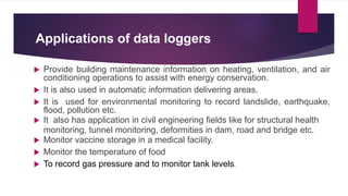 Applications of data loggers
 Provide building maintenance information on heating, ventilation, and air
conditioning operations to assist with energy conservation.
 It is also used in automatic information delivering areas.
 It is used for environmental monitoring to record landslide, earthquake,
flood, pollution etc.
 It also has application in civil engineering fields like for structural health
monitoring, tunnel monitoring, deformities in dam, road and bridge etc.
 Monitor vaccine storage in a medical facility.
 Monitor the temperature of food
 To record gas pressure and to monitor tank levels.
 