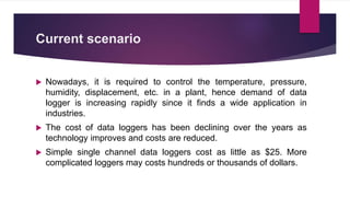 Current scenario
 Nowadays, it is required to control the temperature, pressure,
humidity, displacement, etc. in a plant, hence demand of data
logger is increasing rapidly since it finds a wide application in
industries.
 The cost of data loggers has been declining over the years as
technology improves and costs are reduced.
 Simple single channel data loggers cost as little as $25. More
complicated loggers may costs hundreds or thousands of dollars.
 