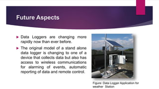 Future Aspects
 Data Loggers are changing more
rapidly now than ever before.
 The original model of a stand alone
data logger is changing to one of a
device that collects data but also has
access to wireless communications
for alarming of events, automatic
reporting of data and remote control.
Figure: Data Logger Application for
weather Station
 