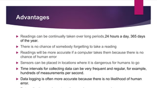 Advantages
 Readings can be continually taken over long periods,24 hours a day, 365 days
of the year.
 There is no chance of somebody forgetting to take a reading
 Readings will be more accurate if a computer takes them because there is no
chance of human error
 Sensors can be placed in locations where it is dangerous for humans to go
 Time intervals for collecting data can be very frequent and regular, for example,
hundreds of measurements per second.
 Data logging is often more accurate because there is no likelihood of human
error.
 