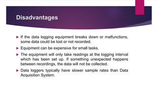 Disadvantages
 If the data logging equipment breaks down or malfunctions,
some data could be lost or not recorded.
 Equipment can be expensive for small tasks.
 The equipment will only take readings at the logging interval
which has been set up. If something unexpected happens
between recordings, the data will not be collected.
 Data loggers typically have slower sample rates than Data
Acquisition System.
 
