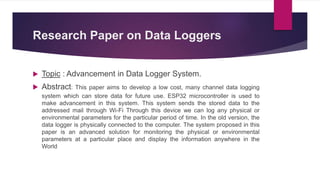 Research Paper on Data Loggers
 Topic : Advancement in Data Logger System.
 Abstract: This paper aims to develop a low cost, many channel data logging
system which can store data for future use. ESP32 microcontroller is used to
make advancement in this system. This system sends the stored data to the
addressed mail through Wi-Fi Through this device we can log any physical or
environmental parameters for the particular period of time. In the old version, the
data logger is physically connected to the computer. The system proposed in this
paper is an advanced solution for monitoring the physical or environmental
parameters at a particular place and display the information anywhere in the
World
 