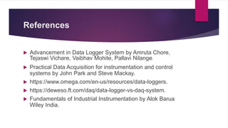 References
 Advancement in Data Logger System by Amruta Chore,
Tejaswi Vichare, Vaibhav Mohite, Pallavi Nilange.
 Practical Data Acquisition for instrumentation and control
systems by John Park and Steve Mackay.
 https://www.omega.com/en-us/resources/data-loggers.
 https://deweso.ft.com/daq/data-logger-vs-daq-system.
 Fundamentals of Industrial Instrumentation by Alok Barua
Wiley India.
 