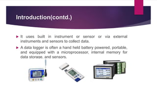 Introduction(contd.)
 It uses built in instrument or sensor or via external
instruments and sensors to collect data.
 A data logger is often a hand held battery powered, portable,
and equipped with a microprocessor, internal memory for
data storage, and sensors.
 