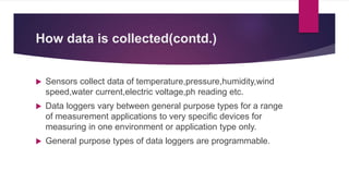How data is collected(contd.)
 Sensors collect data of temperature,pressure,humidity,wind
speed,water current,electric voltage,ph reading etc.
 Data loggers vary between general purpose types for a range
of measurement applications to very specific devices for
measuring in one environment or application type only.
 General purpose types of data loggers are programmable.
 