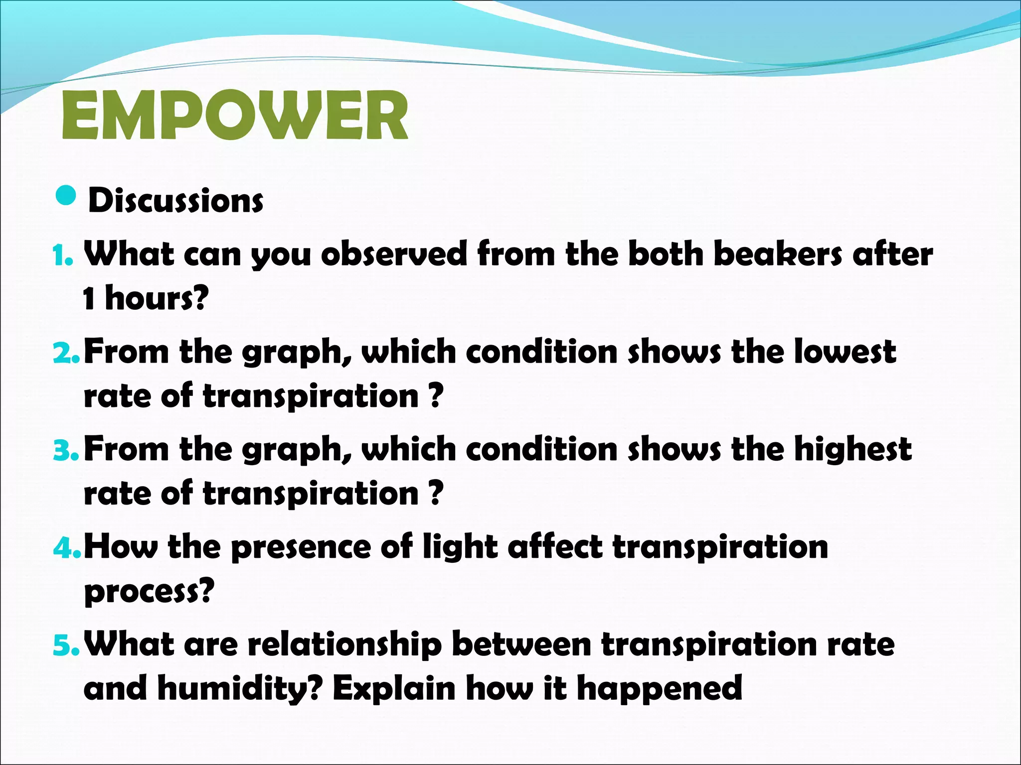 EMPOWER
Discussions
1. What can you observed from the both beakers after
1 hours?
2.From the graph, which condition shows the lowest
rate of transpiration ?
3.From the graph, which condition shows the highest
rate of transpiration ?
4.How the presence of light affect transpiration
process?
5.What are relationship between transpiration rate
and humidity? Explain how it happened
 