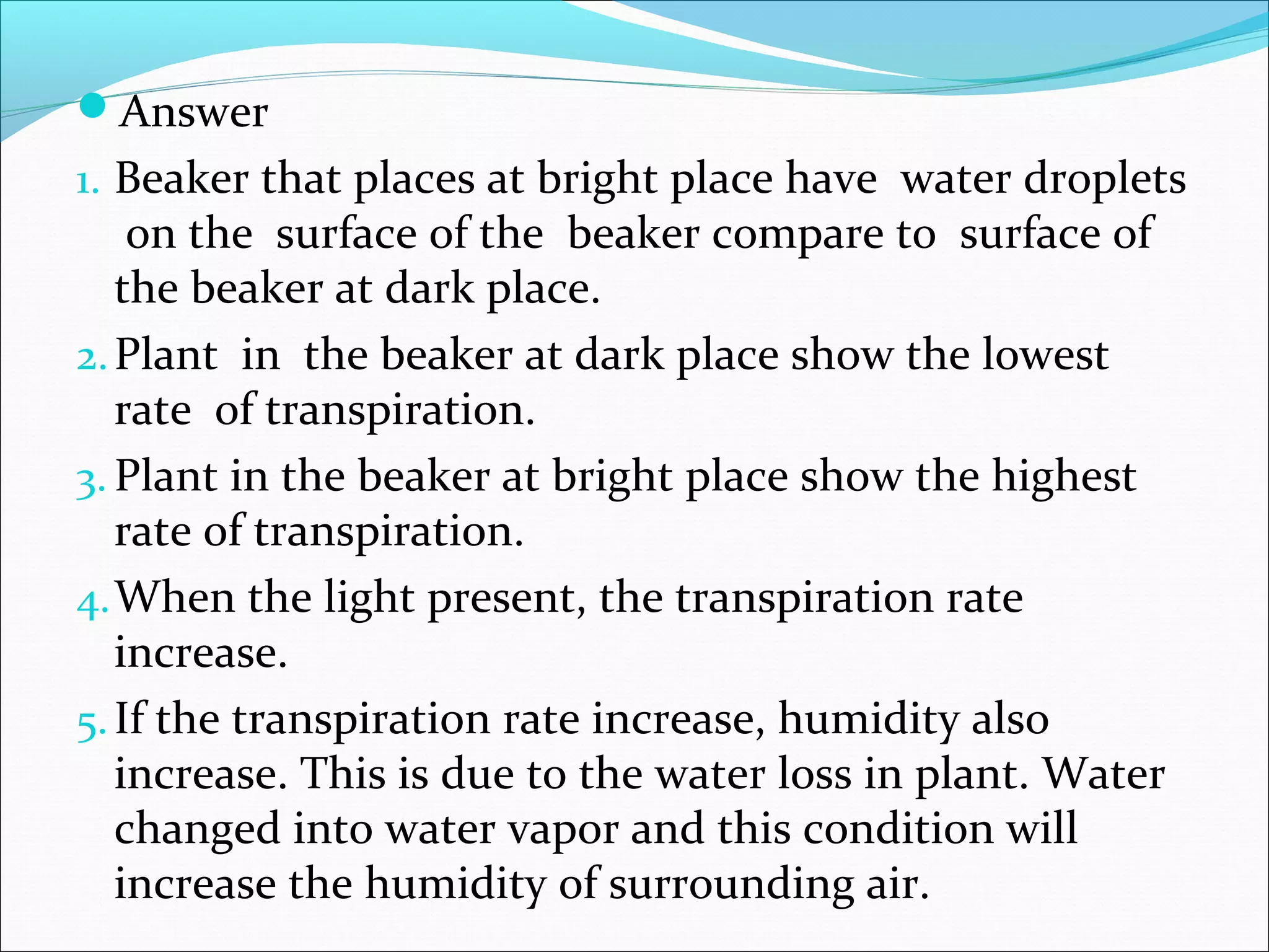 Answer
1. Beaker that places at bright place have water droplets
on the surface of the beaker compare to surface of
the beaker at dark place.
2.Plant in the beaker at dark place show the lowest
rate of transpiration.
3. Plant in the beaker at bright place show the highest
rate of transpiration.
4.When the light present, the transpiration rate
increase.
5.If the transpiration rate increase, humidity also
increase. This is due to the water loss in plant. Water
changed into water vapor and this condition will
increase the humidity of surrounding air.
 