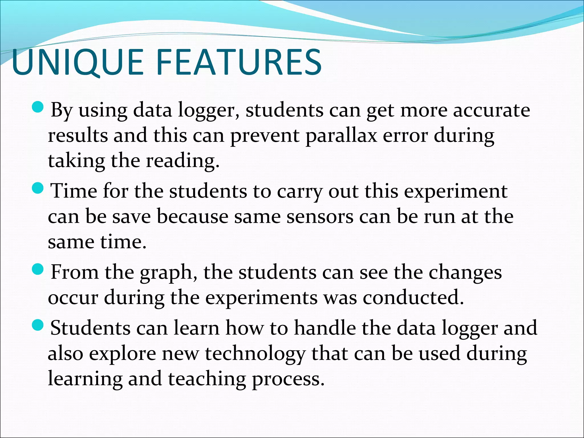 UNIQUE FEATURES
By using data logger, students can get more accurate
results and this can prevent parallax error during
taking the reading.
Time for the students to carry out this experiment
can be save because same sensors can be run at the
same time.
From the graph, the students can see the changes
occur during the experiments was conducted.
Students can learn how to handle the data logger and
also explore new technology that can be used during
learning and teaching process.
 