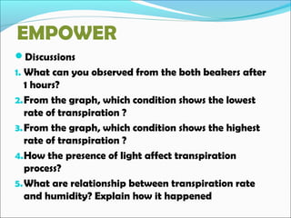 EMPOWER
Discussions
1. What can you observed from the both beakers after
1 hours?
2.From the graph, which condition shows the lowest
rate of transpiration ?
3.From the graph, which condition shows the highest
rate of transpiration ?
4.How the presence of light affect transpiration
process?
5.What are relationship between transpiration rate
and humidity? Explain how it happened
 