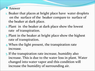 Answer
1. Beaker that places at bright place have water droplets
on the surface of the beaker compare to surface of
the beaker at dark place.
2.Plant in the beaker at dark place show the lowest
rate of transpiration.
3. Plant in the beaker at bright place show the highest
rate of transpiration.
4.When the light present, the transpiration rate
increase.
5.If the transpiration rate increase, humidity also
increase. This is due to the water loss in plant. Water
changed into water vapor and this condition will
increase the humidity of surrounding air.
 